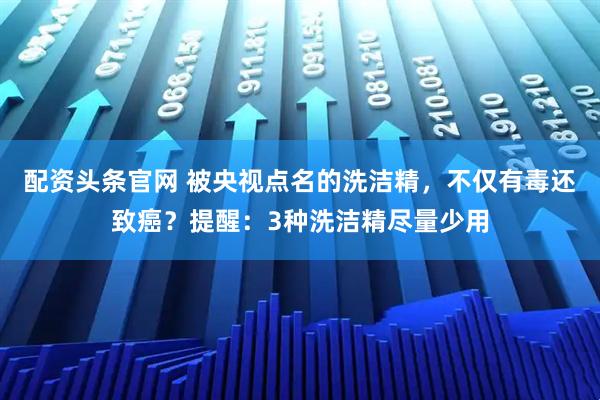 配资头条官网 被央视点名的洗洁精，不仅有毒还致癌？提醒：3种洗洁精尽量少用