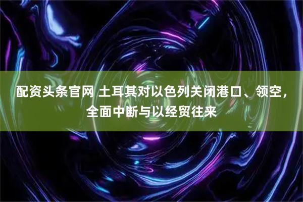 配资头条官网 土耳其对以色列关闭港口、领空，全面中断与以经贸往来