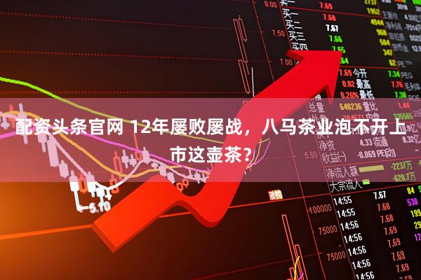 配资头条官网 12年屡败屡战，八马茶业泡不开上市这壶茶？