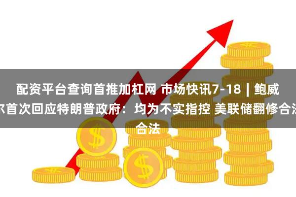 配资平台查询首推加杠网 市场快讯7-18∣鲍威尔首次回应特朗普政府：均为不实指控 美联储翻修合法