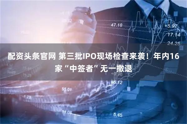 配资头条官网 第三批IPO现场检查来袭！年内16家“中签者”无一撤退