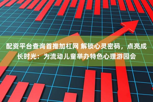 配资平台查询首推加杠网 解锁心灵密码，点亮成长时光：为流动儿童举办特色心理游园会