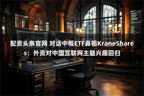 配资头条官网 对话中概ETF鼻祖KraneShares：外资对中国互联网主题兴趣回归