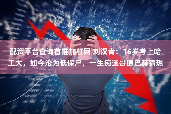 配资平台查询首推加杠网 刘汉青：16岁考上哈工大，如今沦为低保户，一生痴迷哥德巴赫猜想