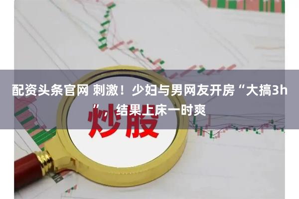 配资头条官网 刺激！少妇与男网友开房“大搞3h”，结果上床一时爽