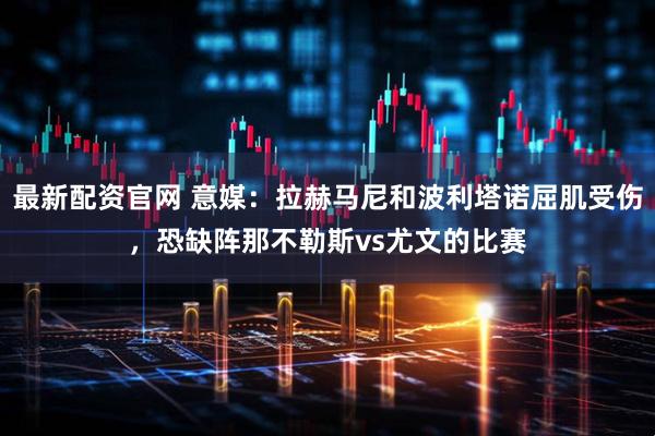 最新配资官网 意媒：拉赫马尼和波利塔诺屈肌受伤，恐缺阵那不勒斯vs尤文的比赛