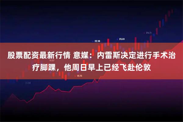 股票配资最新行情 意媒：内雷斯决定进行手术治疗脚踝，他周日早上已经飞赴伦敦