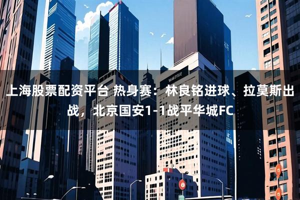 上海股票配资平台 热身赛：林良铭进球、拉莫斯出战，北京国安1-1战平华城FC