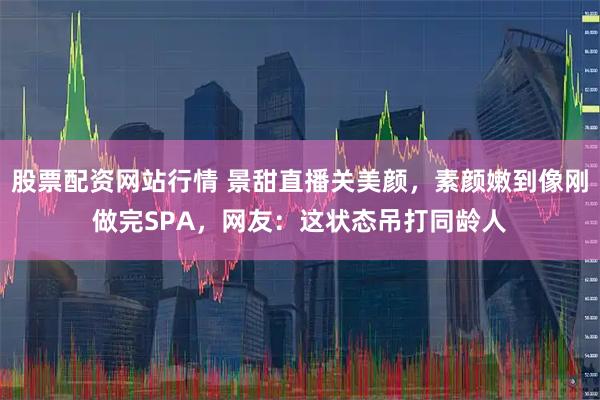 股票配资网站行情 景甜直播关美颜，素颜嫩到像刚做完SPA，网友：这状态吊打同龄人