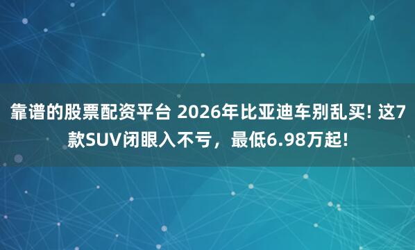 靠谱的股票配资平台 2026年比亚迪车别乱买! 这7款SUV闭眼入不亏，最低6.98万起!