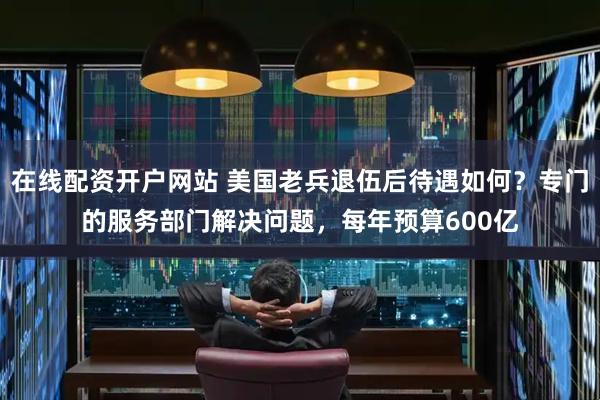 在线配资开户网站 美国老兵退伍后待遇如何？专门的服务部门解决问题，每年预算600亿