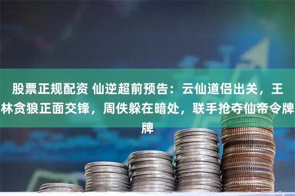 股票正规配资 仙逆超前预告：云仙道侣出关，王林贪狼正面交锋，周佚躲在暗处，联手抢夺仙帝令牌