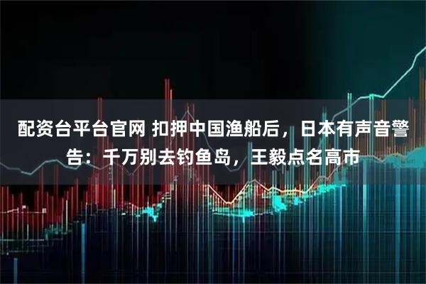 配资台平台官网 扣押中国渔船后，日本有声音警告：千万别去钓鱼岛，王毅点名高市