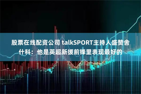 股票在线配资公司 talkSPORT主持人盛赞舍什科：他是英超新援前锋里表现最好的