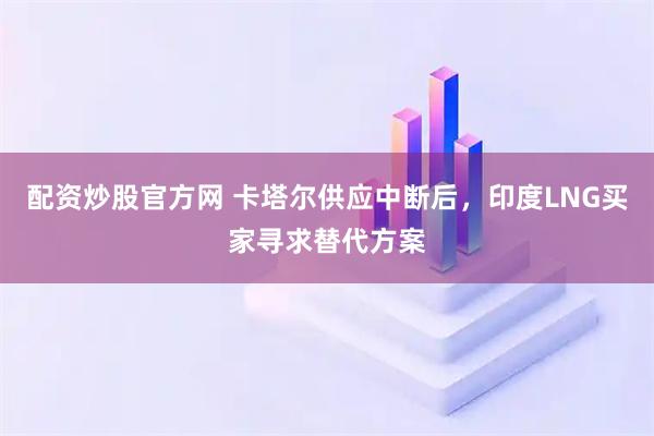配资炒股官方网 卡塔尔供应中断后，印度LNG买家寻求替代方案