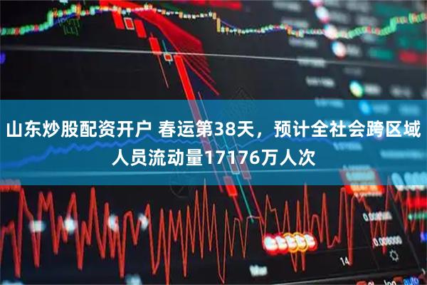山东炒股配资开户 春运第38天，预计全社会跨区域人员流动量17176万人次