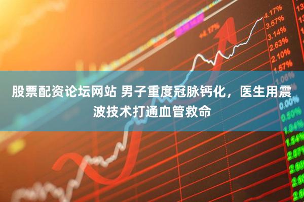 股票配资论坛网站 男子重度冠脉钙化，医生用震波技术打通血管救命