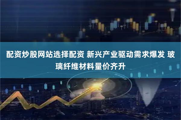 配资炒股网站选择配资 新兴产业驱动需求爆发 玻璃纤维材料量价齐升