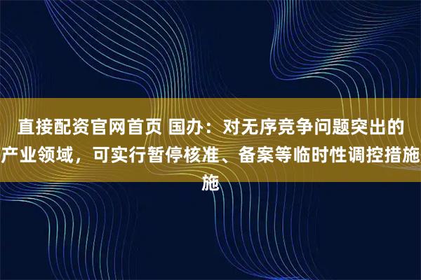 直接配资官网首页 国办：对无序竞争问题突出的产业领域，可实行暂停核准、备案等临时性调控措施