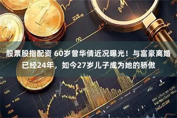 股票股指配资 60岁曾华倩近况曝光！与富豪离婚已经24年，如今27岁儿子成为她的骄傲