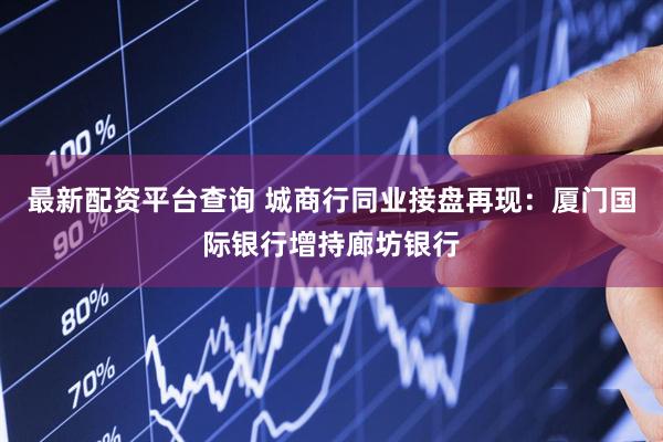最新配资平台查询 城商行同业接盘再现：厦门国际银行增持廊坊银行