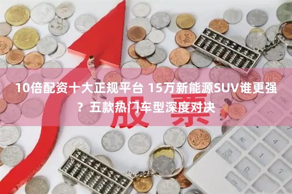 10倍配资十大正规平台 15万新能源SUV谁更强？五款热门车型深度对决