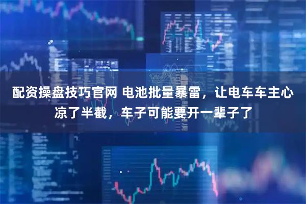 配资操盘技巧官网 电池批量暴雷，让电车车主心凉了半截，车子可能要开一辈子了