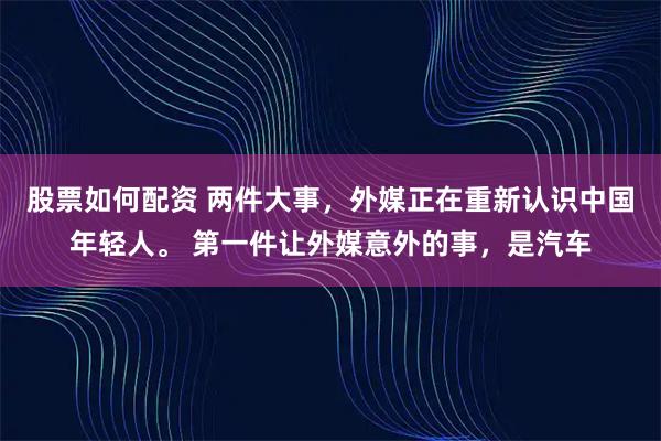 股票如何配资 两件大事，外媒正在重新认识中国年轻人。 第一件让外媒意外的事，是汽车