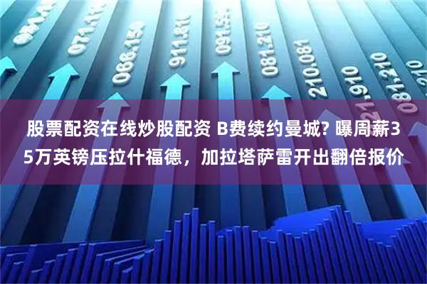 股票配资在线炒股配资 B费续约曼城? 曝周薪35万英镑压拉什福德，加拉塔萨雷开出翻倍报价